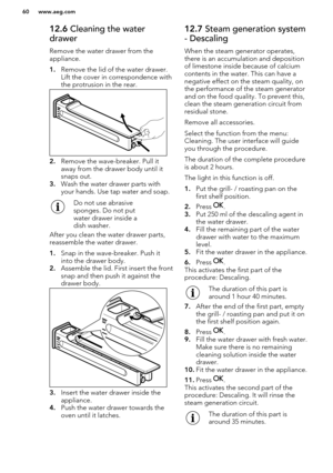 Page 6012.6 Cleaning the water
drawer
Remove the water drawer from the
appliance.
1. Remove the lid of the water drawer.
Lift the cover in correspondence with
the protrusion in the rear.
2. Remove the wave-breaker. Pull it
away from the drawer body until it
snaps out.
3. Wash the water drawer parts with
your hands. Use tap water and soap. 
Do not use abrasive
sponges. Do not put
water drawer inside a
dish washer.
After you clean the water drawer parts, reassemble the water drawer.
1. Snap in the wave-breaker....