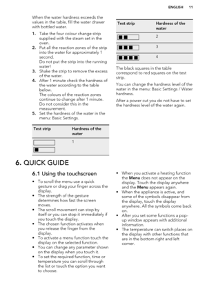 Page 11When the water hardness exceeds the
values in the table, fill the water drawer
with bottled water.
1. Take the four colour change strip
supplied with the steam set in the
oven.
2. Put all the reaction zones of the strip
into the water for approximately 1
second.
Do not put the strip into the running water!
3. Shake the strip to remove the excess
of the water.
4. After 1 minute check the hardness of
the water according to the table
below.
The colours of the reaction zones
continue to change after 1...