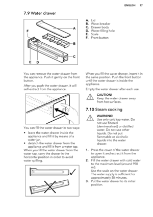 Page 177.9 Water drawerA.Lid
B. Wave-breaker
C. Drawer body
D. Water-filling hole
E. Scale
F. Front buttonYou can remove the water drawer from
the appliance. Push it gently on the front button.
After you push the water drawer, it will
self-extract from the appliance.
You can fill the water drawer in two ways:
• leave the water drawer inside the appliance and fill it by means of a
water jar,
• detatch the water drawer from the appliance and fill it from a water tap.
When you fill the water drawer from the water...