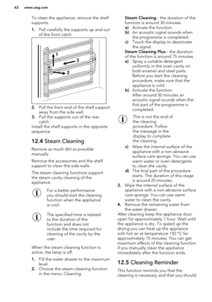 Page 62To clean the appliance, remove the shelf
supports.
1. Pull carefully the supports up and out
of the front catch.
2. Pull the front end of the shelf support
away from the side wall.
3. Pull the supports out of the rear
catch.
Install the shelf supports in the opposite
sequence.
12.4  Steam Cleaning
Remove as much dirt as possible
manually.
Remove the accessories and the shelf support to clean the side walls.
The steam cleaning functions support
the steam cavity cleaning of the
appliance.
For a better...