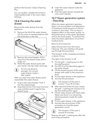 Page 63perform the function: Steam CleaningPlus.
You can enable / disable the function:
Cleaning Reminder in the menu: Basic
Settings.12.6  Cleaning the water
drawer
Remove the water drawer from the
appliance.
1. Remove the lid of the water drawer.
Lift the cover in correspondence with
the protrusion in the rear.
2. Remove the wave-breaker. Pull it
away from the drawer body until it
snaps out.
3. Wash the water drawer parts with
your hands. Use tap water and soap. 
Do not use abrasive
sponges. Do not put
water...