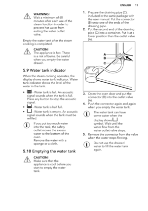 Page 11WARNING!
Wait a minimum of 60
minutes after each use of the
steam function in order to
prevent hot water from
exiting the water outlet
valve.
Empty the water tank after the steam
cooking is completed.
CAUTION!
The appliance is hot. There is a risk of burns. Be careful
when you empty the water
drawer.5.9  Water tank indicator
When the steam cooking operates, the
display shows water tank indicator. Watertank indicator shows the level of the
water in the tank.
•
 - Water tank is full. An acoustic
signal...