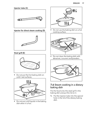 Page 17Injector tube (C)
Injector for direct steam cooking (D)
Steel grill (E)
• Do not put the hot baking dish oncold / wet surfaces.
• Do not put cold liquids in the bakingdish when it is hot.
• Do not use the baking dish on a hot
cooking surface.
• Do not clean the baking dish with abrasives, scourers and powders.
7.6  Steam cooking in a dietary
baking dish
Put the food onto the steel grill in the baking dish and put the lid on it.
1. Put the injector tube into the special
hole in the lid of the dietary...