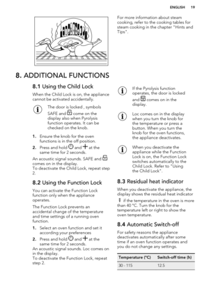 Page 19For more information about steam
cooking, refer to the cooking tables for
steam cooking in the chapter "Hints and
Tips".8.  ADDITIONAL FUNCTIONS8.1  Using the Child Lock
When the Child Lock is on, the appliance
cannot be activated accidentally.The door is locked , symbols
SAFE and 
 come on the
display also when Pyrolysis
function operates. It can be
checked on the knob.
1. Ensure the knob for the oven
functions is in the off position.
2. Press and hold 
 and  at the
same time for 2 seconds.
An...