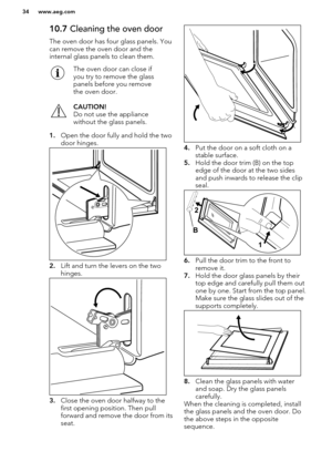 Page 3410.7 Cleaning the oven door
The oven door has four glass panels. You can remove the oven door and the
internal glass panels to clean them.The oven door can close if
you try to remove the glass
panels before you remove
the oven door.CAUTION!
Do not use the appliance
without the glass panels.
1. Open the door fully and hold the two
door hinges.
2. Lift and turn the levers on the two
hinges.
3. Close the oven door halfway to the
first opening position. Then pull
forward and remove the door from its seat.
4....