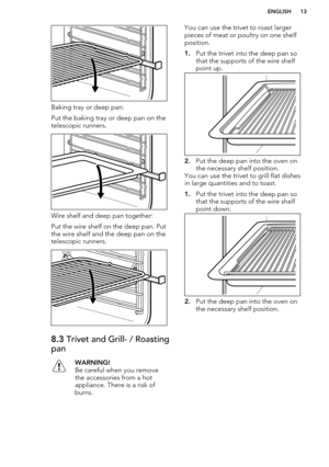 Page 13Baking tray or deep pan:
Put the baking tray or deep pan on the
telescopic runners.
Wire shelf and deep pan together:
Put the wire shelf on the deep pan. Put
the wire shelf and the deep pan on the
telescopic runners.
8.3  Trivet and Grill- / Roasting
panWARNING!
Be careful when you remove
the accessories from a hot
appliance. There is a risk of
burns.You can use the trivet to roast larger pieces of meat or poultry on one shelf
position.
1. Put the trivet into the deep pan so
that the supports of the wire...