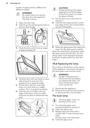 Page 22number of glass panels is different fordifferent models.WARNING!
Be careful when you remove
the door from the appliance.
The door is heavy.
1. Open the door fully.
2. Fully lift up the clamping levers (A) on
the two door hinges.
3. Close the door until it is at an angle
of approximately 45°.
4. Hold the door with one hand on each
side and pull it away from the
appliance at an upwards angle.
5. Put the door with the outer side
down on a soft cloth on a stable
surface. This is to prevent scratches.
6. Hold...