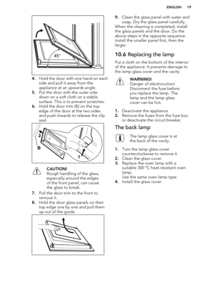 Page 194.Hold the door with one hand on each
side and pull it away from the
appliance at an upwards angle.
5. Put the door with the outer side
down on a soft cloth on a stable
surface. This is to prevent scratches.
6. Hold the door trim (B) on the top
edge of the door at the two sides
and push inwards to release the clip
seal.
CAUTION!
Rough handling of the glass,
especially around the edges
of the front panel, can cause
the glass to break.
7. Pull the door trim to the front to
remove it.
8. Hold the door glass...