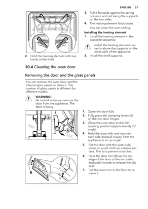 Page 272.Hold the heating element with two
hands at the front.
3.Pull it forwards against the spring
pressure and out along the supports
on the two sides.
4.The heating element folds down.
You can clean the oven ceiling.
Installing the heating element
1.Install the heating element in the
opposite sequence.
Install the heating element cor-
rectly above the supports on the
inner walls of the appliance.
2.Install the shelf supports.
10.4 Cleaning the oven door
Removing the door and the glass panels
You can remove...