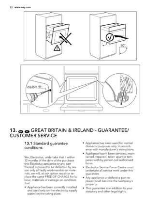 Page 3290°
2x3,5x25
13. GB IE GREAT BRITAIN & IRELAND - GUARANTEE/
CUSTOMER SERVICE
13.1 Standard guarantee
conditions:
We, Electrolux, undertake that if within
12 months of the date of the purchase
this Electrolux appliance or any part
thereof is proved to be defective by rea-
son only of faulty workmanship or mate-
rials, we will, at our option repair or re-
place the same FREE OF CHARGE for la-
bour, materials or carriage on condition
that:
• Appliance has been correctly installed
and used only on the...