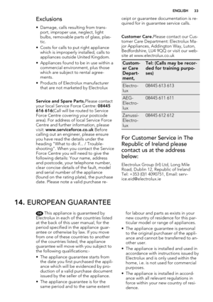 Page 33Exclusions
• Damage, calls resulting from trans-
port, improper use, neglect, light
bulbs, removable parts of glass, plas-
tic.
• Costs for calls to put right appliance
which is improperly installed, calls to
appliances outside United Kingdom.
• Appliances found to be in use within a
commercial environment, plus those
which are subject to rental agree-
ments.
• Products of Electrolux manufacturer
that are not marketed by Electrolux
Service and Spare Parts.Please contact
your local Service Force Centre:...