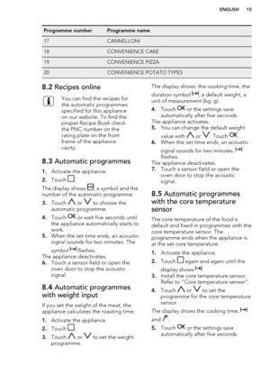 Page 15Programme numberProgramme name17CANNELLONI18CONVENIENCE CAKE19CONVENIENCE PIZZA20CONVENIENCE POTATO TYPES8.2 Recipes onlineYou can find the recipes for
the automatic programmes
specified for this appliance
on our website. To find the
proper Recipe Book check
the PNC number on the
rating plate on the front
frame of the appliance
cavity.8.3  Automatic programmes
1.Activate the appliance.
2. Touch 
.
The display shows 
, a symbol and the
number of the automatic programme.
3. Touch 
 or  to choose the...