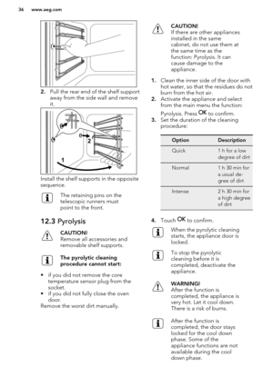 Page 362.Pull the rear end of the shelf support
away from the side wall and remove
it.
Install the shelf supports in the opposite
sequence.
The retaining pins on the
telescopic runners must
point to the front.12.3  PyrolysisCAUTION!
Remove all accessories and
removable shelf supports.The pyrolytic cleaning
procedure cannot start:
• if you did not remove the core temperature sensor plug from thesocket.
• if you did not fully close the oven door.
Remove the worst dirt manually.
CAUTION!
If there are other...