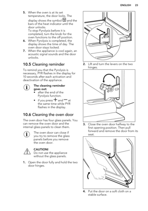 Page 235.When the oven is at its set
temperature, the door locks. The
display shows the symbol 
 and the
bars of the heat indicator until the
door unlocks.
To stop Pyrolysis before it is
completed, turn the knob for the
oven functions to the off position.
6. When Pyrolysis is completed, the
display shows the time of day. The
oven door stays locked.
7. When the appliance is cool again, an
acoustic signal sounds and the door
unlocks.
10.5  Cleaning reminder
To remind you that the Pyrolysis is
necessary, PYR...