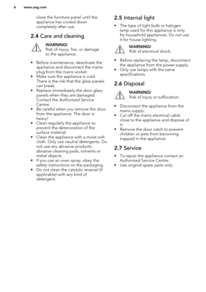 Page 6close the furniture panel until the
appliance has cooled down
completely after use.2.4  Care and cleaningWARNING!
Risk of injury, fire, or damage
to the appliance.
• Before maintenance, deactivate the appliance and disconnect the mainsplug from the mains socket.
• Make sure the appliance is cold. There is the risk that the glass panels
can break.
• Replace immediately the door glass panels when they are damaged.Contact the Authorised Service
Centre.
• Be careful when you remove the door from the...