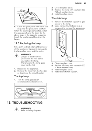 Page 459.Clean the glass panel with water and
soap. Dry the glass panel carefully.
When the cleaning is completed, install
the glass panels and the door. Do the
above steps in the opposite sequence.
Install the smaller panel first, then the
larger.
12.5  Replacing the lamp
Put a cloth on the bottom of the interior
of the appliance. It prevents damage to
the lamp glass cover and the cavity.
WARNING!
Danger of electrocution!
Disconnect the fuse before
you replace the lamp.
The lamp and the lamp glass
cover can be...