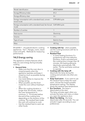 Page 47Model identificationBP831660KMEnergy Efficiency Index81.2Energy efficiency classA+Energy consumption with a standard load, conven-
tional mode0.99 kWh/cycleEnergy consumption with a standard load, fan-forced
mode0.69 kWh/cycleNumber of cavities1Heat sourceElectricityVolume71 lType of ovenBuilt-In OvenMass40.5 kgEN 60350-1 - Household electric cooking
appliances - Part 1: Ranges, ovens, steam
ovens and grills - Methods for measuring performance.14.2  Energy saving
The appliance contains features which...