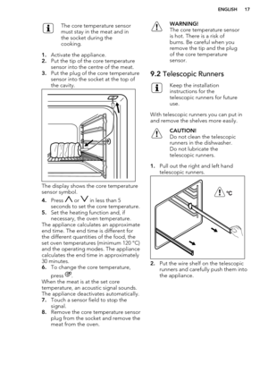 Page 17The core temperature sensor
must stay in the meat and in
the socket during the
cooking.
1. Activate the appliance.
2. Put the tip of the core temperature
sensor into the centre of the meat.
3. Put the plug of the core temperature
sensor into the socket at the top of
the cavity.
The display shows the core temperature
sensor symbol.
4. Press 
 or  in less than 5
seconds to set the core temperature.
5. Set the heating function and, if
necessary, the oven temperature.
The appliance calculates an approximate...