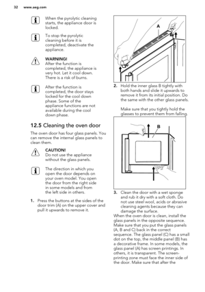 Page 32When the pyrolytic cleaning
starts, the appliance door is
locked.To stop the pyrolytic
cleaning before it is
completed, deactivate the
appliance.WARNING!
After the function is
completed, the appliance is
very hot. Let it cool down.
There is a risk of burns.After the function is
completed, the door stays
locked for the cool down
phase. Some of the
appliance functions are not
available during the cool
down phase.12.5  Cleaning the oven door
The oven door has four glass panels. You
can remove the internal...