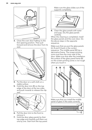 Page 243.Close the oven door halfway to the
first opening position. Then pull
forward and remove the door from its seat.
4. Put the door on a soft cloth on a
stable surface.
5. Hold the door trim (B) on the top
edge of the door at the two sides
and push inwards to release the clip
seal.
6. Pull the door trim to the front to
remove it.
7. Hold the door glass panels by their
top edge and carefully pull them out
one by one. Start from the top panel.
Make sure the glass slides out of the supports completely.
8....