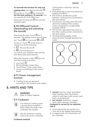 Page 11To override the function for only one
cooking time:  activate the hob with 
.
 comes on. Touch  for 4 seconds. 
Set the heat setting in 10 seconds.  You
can operate the hob. When you
deactivate the hob with 
 the function
operates again.
4.10  OffSound Control
(Deactivating and activating
the sounds)
Deactivate the hob. Touch  for 3
seconds. The display comes on and goes
out. Touch 
 for 3 seconds.  or 
comes on. Touch  of the timer to
choose one of the following:
•
 - the sounds are off
•
 - the sounds...