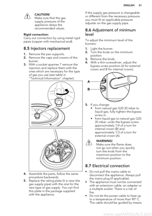 Page 21CAUTION!
Make sure that the gas
supply pressure of the
appliance obeys the
recommended values.Rigid connection:
Carry out connection by using metal rigid
pipes (copper with mechanical end).
8.5  Injectors replacement
1.Remove the pan supports.
2. Remove the caps and crowns of the
burner.
3. With a socket spanner 7 remove the
injectors and replace them with the
ones which are necessary for the type of gas you use (see table in
"Technical Information" chapter).
4. Assemble the parts, follow the...