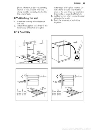 Page 23phase. There must be no cut or stray
strands of wire present. The cord
clamp must be correctly attached to
the outer sheath.8.9  Attaching the seal
1.Clean the worktop around the cut
out area.
2. Attach the supplied seal stripe to the
lower edge of the hob along the
outer edge of the glass ceramic. Do
not extend it. Make sure that the
ends of the seal stripe are located in the middle of one side of the hob.
3. Add some mm when you cut the seal
stripe to the length.
4. Push the two ends of seal stripe...