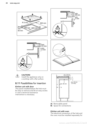 Page 24CAUTION!
Install the appliance only on
a worktop with a flat surface.8.11  Possibilities for insertionKitchen unit with door
The panel installed below the hob must
be easy to remove and let an easy access
in case a technical assistance
intervention is necessary.
A) Removable panel
B) Space for connections
Kitchen unit with oven
The electrical connection of the hob and
the oven must be installed separately for
www.aeg.com24R 5 mm
min. 55 mm
490  
mm830  
mm
600 mm min. 38 mm min. 2 mm min. 12 mm min.  2...