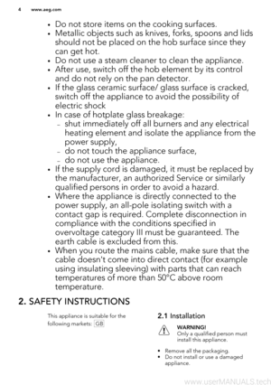 Page 4•Do not store items on the cooking surfaces.
• Metallic objects such as knives, forks, spoons and lids
should not be placed on the hob surface since theycan get hot.
• Do not use a steam cleaner to clean the appliance.
• After use, switch off the hob element by its control
and do not rely on the pan detector.
• If the glass ceramic surface/ glass surface is cracked,
switch off the appliance to avoid the possibility ofelectric shock
• In case of hotplate glass breakage:
– shut immediately off all burners...