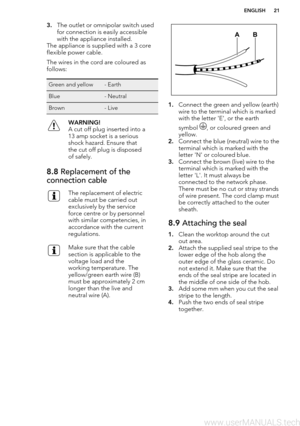 Page 213.The outlet or omnipolar switch used
for connection is easily accessible
with the appliance installed.
The appliance is supplied with a 3 core flexible power cable.
The wires in the cord are coloured as
follows:Green and yellow- EarthBlue- NeutralBrown- LiveWARNING!
A cut off plug inserted into a
13 amp socket is a serious
shock hazard. Ensure that
the cut off plug is disposed
of safely.8.8  Replacement of the
connection cableThe replacement of electric
cable must be carried out
exclusively by the...