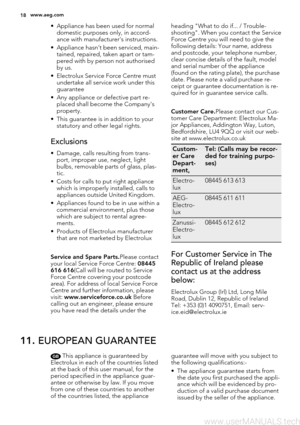 Page 18• Appliance has been used for normal
domestic purposes only, in accord-
ance with manufacturer's instructions.
• Appliance hasn't been serviced, main-
tained, repaired, taken apart or tam-
pered with by person not authorised
by us.
• Electrolux Service Force Centre must
undertake all service work under this
guarantee
• Any appliance or defective part re-
placed shall become the Company's
property.
• This guarantee is in addition to your
statutory and other legal rights.
Exclusions
• Damage,...