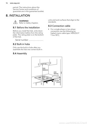 Page 16period. The instructions about theService Centre and conditions of
guarantee are in the guarantee booklet.8.  INSTALLATIONWARNING!
Refer to Safety chapters.8.1  Before the installation
Before you install the hob, write down
the information bellow from the rating
plate. The rating plate is on the bottom
of the hob.
Serial number ...........................
8.2  Built-in hobs
Only use the built-in hobs after you
assemble the hob into correct built-in
units and work surfaces that align to the
standards.8.3...