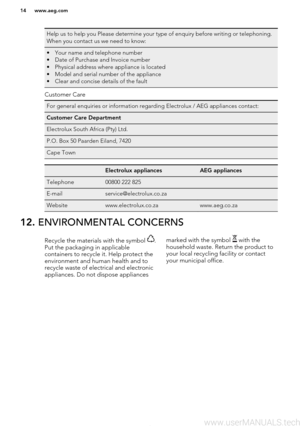 Page 14Help us to help you Please determine your type of enquiry before writing or telephoning.
When you contact us we need to know:• Your name and telephone number • Date of Purchase and Invoice number
• Physical address where appliance is located
• Model and serial number of the appliance
• Clear and concise details of the fault
Customer Care
For general enquiries or information regarding Electrolux / AEG appliances contact:Customer Care DepartmentElectrolux South Africa (Pty) Ltd.P.O. Box 50 Paarden Eiland,...