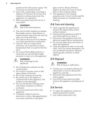 Page 6appliance from the power supply. This
to prevent an electrical shock.
• Users with a pacemaker must keep a distance of minimum 30 cm from theinduction cooking zones when the
appliance is in operation.
• When you place food into hot oil, it may splash.WARNING!
Risk of fire and explosion
• Fats and oil when heated can release flammable vapours. Keep flames orheated objects away from fats and oils
when you cook with them.
• The vapours that very hot oil releases can cause spontaneous combustion.
• Used oil,...