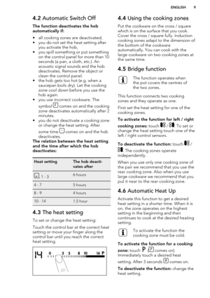 Page 94.2 Automatic Switch Off
The function deactivates the hob
automatically if:
• all cooking zones are deactivated,
• you do not set the heat setting after you activate the hob,
• you spill something or put something on the control panel for more than 10seconds (a pan, a cloth, etc.). An
acoustic signal sounds and the hob
deactivates. Remove the object or
clean the control panel.
• the hob gets too hot (e.g. when a
saucepan boils dry). Let the cooking
zone cool down before you use the
hob again.
• you use...