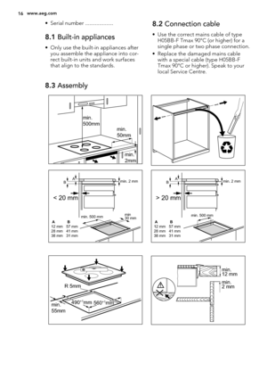 Page 16• Serial number ....................
8.1 Built-in appliances
• Only use the built-in appliances after
you assemble the appliance into cor-
rect built-in units and work surfaces
that align to the standards.
8.2 Connection cable
• Use the correct mains cable of type
H05BB-F Tmax 90°C (or higher) for a
single phase or two phase connection.
• Replace the damaged mains cable
with a special cable (type H05BB-F
Tmax 90°C or higher). Speak to your
local Service Centre.
8.3 Assembly
min.
50mm min.
500mm
min.
2mm...