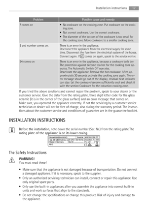 Page 17ProblemPossible cause and remedy
? comes on• No cookware on the cooking zone. Put cookware on the cook-
ing zone.
• Not correct cookware. Use the correct cookware.
• The diameter of the bottom of the cookware is too small for
the cooking zone. Move cookware to a smaller cooking zone.
E and number comes on.There is an error in the appliance.
Disconnect the appliance from the electrical supply for some
time. Disconnect the fuse from the electrical system of the house.
Connect again. If 
 comes on again,...