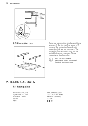 Page 18 
8.5 Protection boxIf you use a protection box (an additional
accessory), the front airflow space of 2
mm and the protective floor directly
below the hob are not necessary. The
protection box accessory may not be
available in some countries. Please
contact your local supplier.You can not use the
protection box if you install
the hob above an oven.9.  TECHNICAL DATA9.1  Rating plateModel HK874400FBPNC 949 595 223 01Typ 60 GBD CC AU220 - 240 V 50 - 60 HzInduction 7.4 kWMade in GermanySer.Nr....