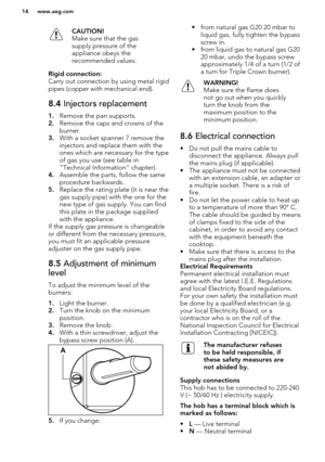 Page 14CAUTION!
Make sure that the gas
supply pressure of the
appliance obeys the
recommended values.Rigid connection:
Carry out connection by using metal rigid
pipes (copper with mechanical end).
8.4  Injectors replacement
1.Remove the pan supports.
2. Remove the caps and crowns of the
burner.
3. With a socket spanner 7 remove the
injectors and replace them with the
ones which are necessary for the type of gas you use (see table in
"Technical Information" chapter).
4. Assemble the parts, follow the...