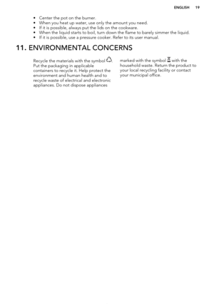 Page 19• Center the pot on the burner.
• When you heat up water, use only the amount you need.
• If it is possible, always put the lids on the cookware.
• When the liquid starts to boil, turn down the flame to barely simmer the liquid. • If it is possible, use a pressure cooker. Refer to its user manual.11.  ENVIRONMENTAL CONCERNSRecycle the materials with the symbol .
Put the packaging in applicable
containers to recycle it. Help protect the
environment and human health and to recycle waste of electrical and...