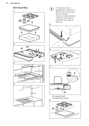 Page 168.8 Assembly
1.
2.
3.
4.
If a furniture unit is
installed at a distance of
400 mm above the hob,
there must be a
minimum safety distance
of 50 mm to the left or
right from the edge of
the hob.
5.
6.
7.
A) supplied seal
B) supplied brackets
8.
www.aeg.com16  min. 55 mm
min. 650 mm
560 mm
min. 100 mm
30 mm4
80 
mm
min. 600 mm 50 mm400 mm    B
A   