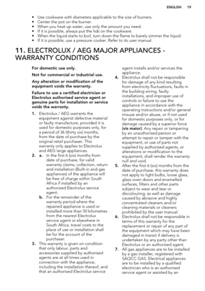 Page 19• Use cookware with diameters applicable to the size of burners.• Center the pot on the burner.
• When you heat up water, use only the amount you need.
• If it is possible, always put the lids on the cookware.
• When the liquid starts to boil, turn down the flame to barely simmer the liquid.
• If it is possible, use a pressure cooker. Refer to its user manual.11.  ELECTROLUX / AEG MAJOR APPLIANCES -
WARRANTY CONDITIONSFor domestic use only.
Not for commercial or industrial use. Any alteration or...