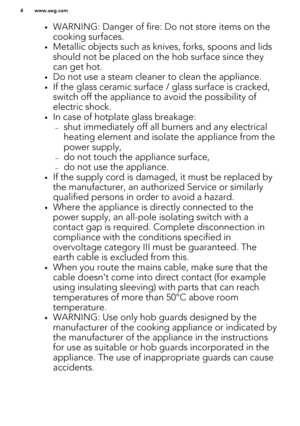 Page 4•WARNING: Danger of fire: Do not store items on the
cooking surfaces.
• Metallic objects such as knives, forks, spoons and lids
should not be placed on the hob surface since they can get hot.
• Do not use a steam cleaner to clean the appliance.
• If the glass ceramic surface / glass surface is cracked,
switch off the appliance to avoid the possibility of
electric shock.
• In case of hotplate glass breakage:
– shut immediately off all burners and any electrical
heating element and isolate the appliance...