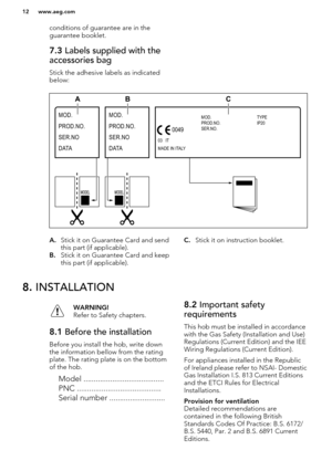 Page 12conditions of guarantee are in the
guarantee booklet.7.3  Labels supplied with the
accessories bag
Stick the adhesive labels as indicated below:
A. Stick it on Guarantee Card and send
this part (if applicable).
B. Stick it on Guarantee Card and keep
this part (if applicable).C. Stick it on instruction booklet.8.  INSTALLATIONWARNING!
Refer to Safety chapters.8.1  Before the installation
Before you install the hob, write down
the information bellow from the rating
plate. The rating plate is on the bottom...