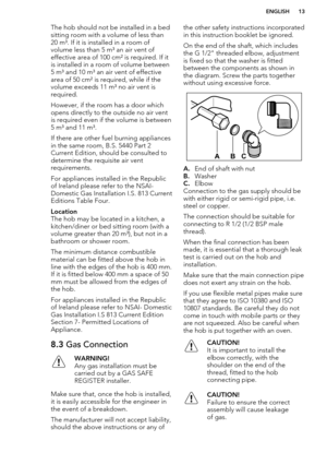 Page 13The hob should not be installed in a bedsitting room with a volume of less than20 m³. If it is installed in a room of
volume less than 5 m³ an air vent of
effective area of 100 cm² is required. If it
is installed in a room of volume between
5 m³ and 10 m³ an air vent of effective area of 50 cm² is required, while if the
volume exceeds 11 m³ no air vent is
required.
However, if the room has a door which
opens directly to the outside no air vent
is required even if the volume is between
5 m³ and 11 m³.
If...