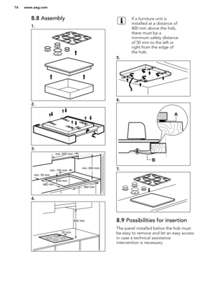 Page 168.8 Assembly
1.
2.
3.
4.
If a furniture unit is
installed at a distance of
400 mm above the hob,
there must be a
minimum safety distance
of 50 mm to the left or
right from the edge of
the hob.
5.
6.
7.
8.9  Possibilities for insertion
The panel installed below the hob must
be easy to remove and let an easy access
in case a technical assistance
intervention is necessary.
www.aeg.com16  min. 55 mm
min. 650 mm
560 mm
min. 150 mm
30 mm4
80 
mm
min. 600 mm 50 mm400 mm   B
A   