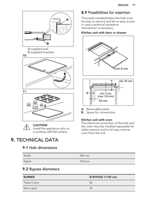 Page 17A) supplied seal
B) supplied brackets
10.
11.
CAUTION!
Install the appliance only on
a worktop with flat surface.8.9  Possibilities for insertion
The panel installed below the hob must be easy to remove and let an easy accessin case a technical assistance
intervention is necessary.Kitchen unit with door or drawer
A. Removable panel
B. Space for connections
Kitchen unit with oven
The electrical connection of the hob and
the oven must be installed separately for
safety reasons and to let easy remove
oven...