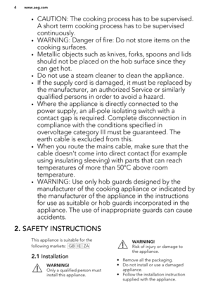 Page 4•CAUTION: The cooking process has to be supervised.
A short term cooking process has to be supervisedcontinuously.
• WARNING: Danger of fire: Do not store items on the
cooking surfaces.
• Metallic objects such as knives, forks, spoons and lids
should not be placed on the hob surface since they
can get hot.
• Do not use a steam cleaner to clean the appliance.
• If the supply cord is damaged, it must be replaced by
the manufacturer, an authorized Service or similarly
qualified persons in order to avoid a...