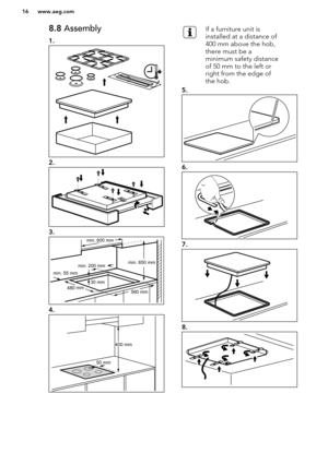 Page 168.8 Assembly
1.
2.
3.
4.
If a furniture unit is
installed at a distance of
400 mm above the hob,
there must be a
minimum safety distance
of 50 mm to the left or
right from the edge of
the hob.
5.
6.
7.
8.
www.aeg.com16  min. 55 mm
min. 650 mm
560 mm
min. 200 mm
30 mm4
80 
mm
min. 600 mm 50 mm400 mm       