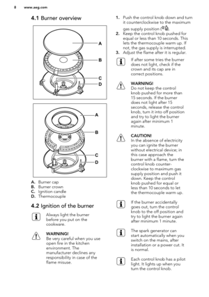 Page 84.1 Burner overview
A.Burner cap
B. Burner crown
C. Ignition candle
D. Thermocouple
4.2  Ignition of the burnerAlways light the burner
before you put on the
cookware.WARNING!
Be very careful when you use
open fire in the kitchen
environment. The
manufacturer declines any responsibility in case of the
flame misuse.1. Push the control knob down and turn
it counterclockwise to the maximum
gas supply position (
).
2. Keep the control knob pushed for
equal or less than 10 seconds. This
lets the thermocouple...